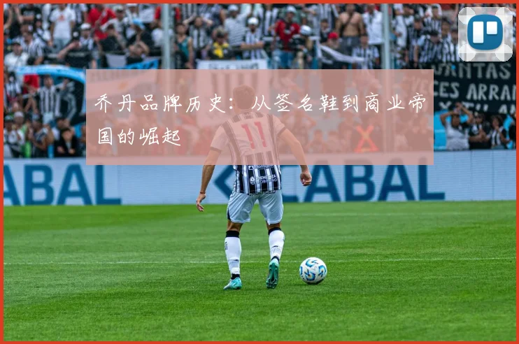 乔丹品牌历史：从签名鞋到商业帝国的崛起