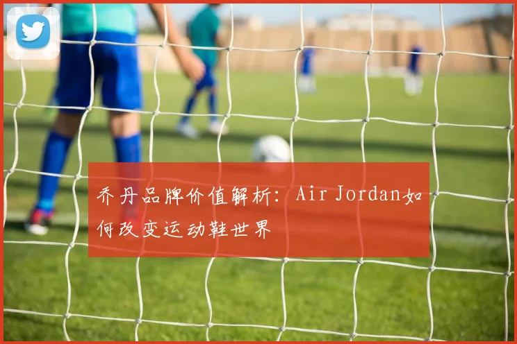 乔丹品牌价值解析：Air Jordan如何改变运动鞋世界