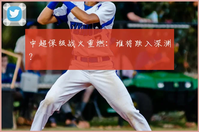 中超保级战火重燃：谁将跌入深渊？