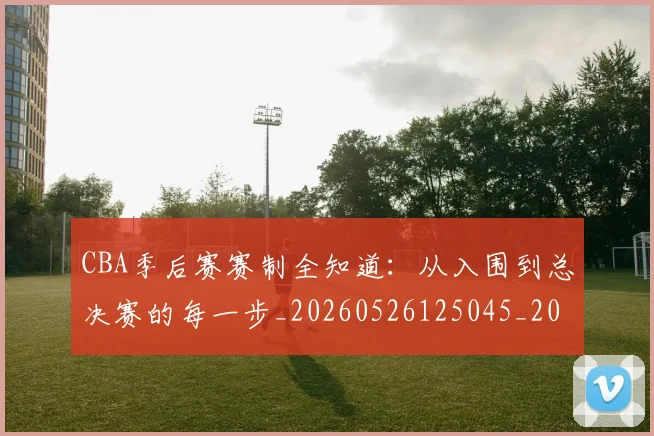 CBA季后赛赛制全知道：从入围到总决赛的每一步_20260526125045_20260606165221