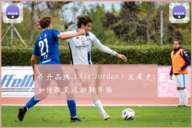乔丹品牌（Air Jordan）发展史：如何改变运动鞋市场