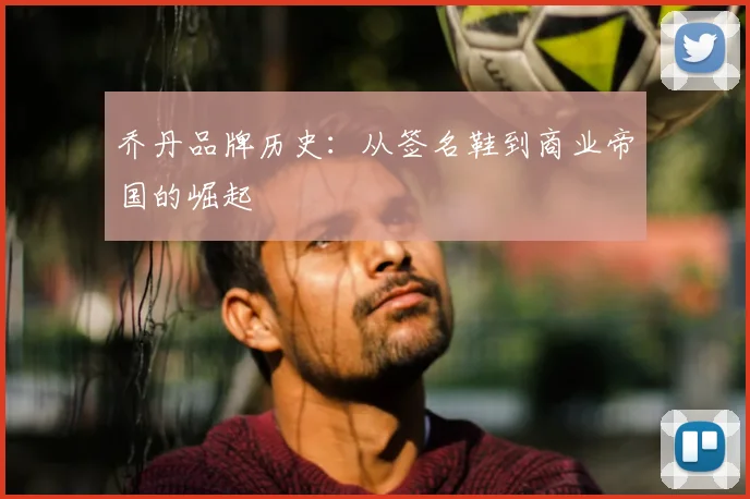 乔丹品牌历史：从签名鞋到商业帝国的崛起